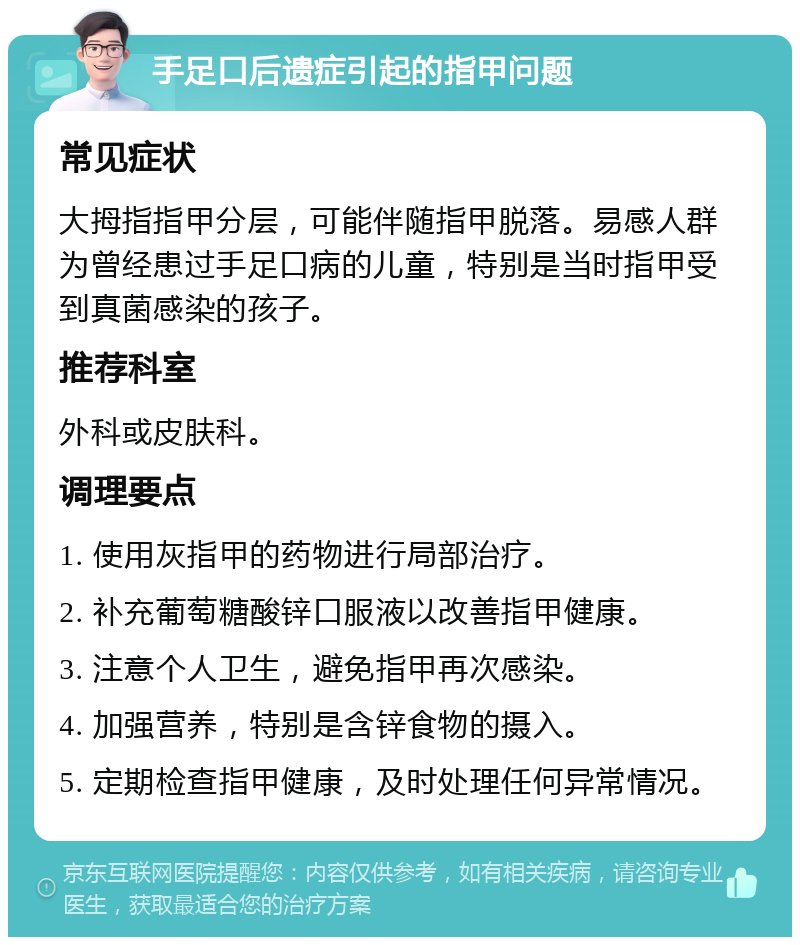 手足口后遗症引起的指甲问题 常见症状 大拇指指甲分层，可能伴随指甲脱落。易感人群为曾经患过手足口病的儿童，特别是当时指甲受到真菌感染的孩子。 推荐科室 外科或皮肤科。 调理要点 1. 使用灰指甲的药物进行局部治疗。 2. 补充葡萄糖酸锌口服液以改善指甲健康。 3. 注意个人卫生，避免指甲再次感染。 4. 加强营养，特别是含锌食物的摄入。 5. 定期检查指甲健康，及时处理任何异常情况。