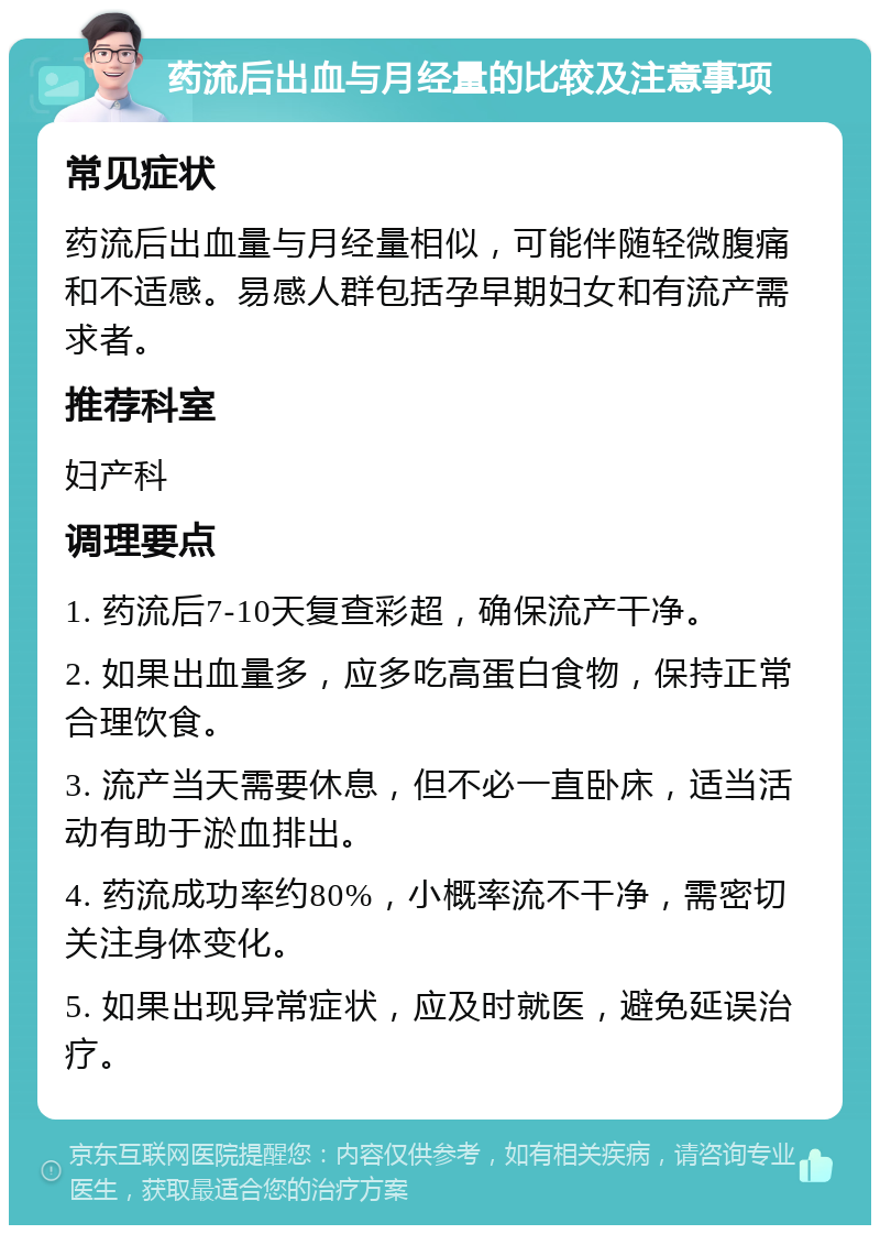 药流后出血与月经量的比较及注意事项 常见症状 药流后出血量与月经量相似，可能伴随轻微腹痛和不适感。易感人群包括孕早期妇女和有流产需求者。 推荐科室 妇产科 调理要点 1. 药流后7-10天复查彩超，确保流产干净。 2. 如果出血量多，应多吃高蛋白食物，保持正常合理饮食。 3. 流产当天需要休息，但不必一直卧床，适当活动有助于淤血排出。 4. 药流成功率约80%，小概率流不干净，需密切关注身体变化。 5. 如果出现异常症状，应及时就医，避免延误治疗。