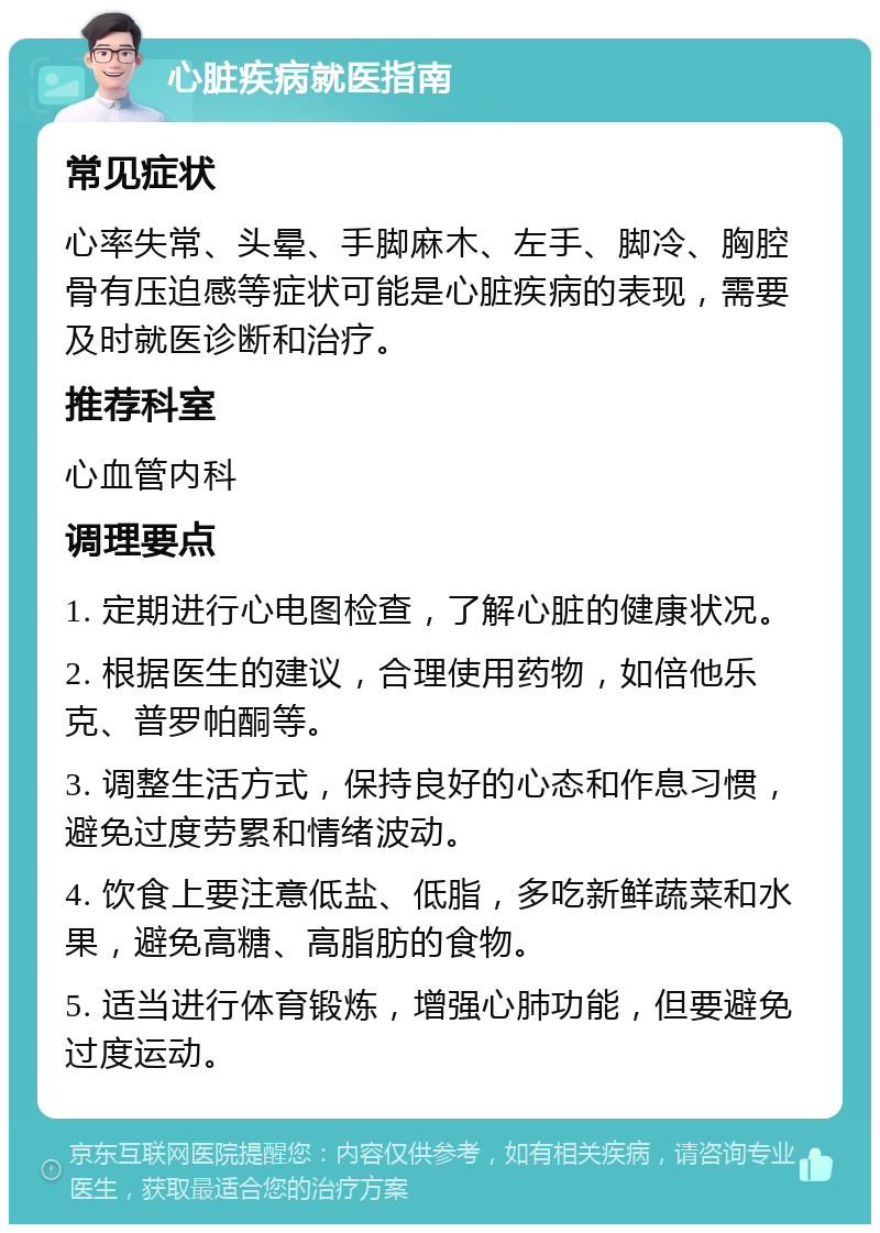 心脏疾病就医指南 常见症状 心率失常、头晕、手脚麻木、左手、脚冷、胸腔骨有压迫感等症状可能是心脏疾病的表现，需要及时就医诊断和治疗。 推荐科室 心血管内科 调理要点 1. 定期进行心电图检查，了解心脏的健康状况。 2. 根据医生的建议，合理使用药物，如倍他乐克、普罗帕酮等。 3. 调整生活方式，保持良好的心态和作息习惯，避免过度劳累和情绪波动。 4. 饮食上要注意低盐、低脂，多吃新鲜蔬菜和水果，避免高糖、高脂肪的食物。 5. 适当进行体育锻炼，增强心肺功能，但要避免过度运动。