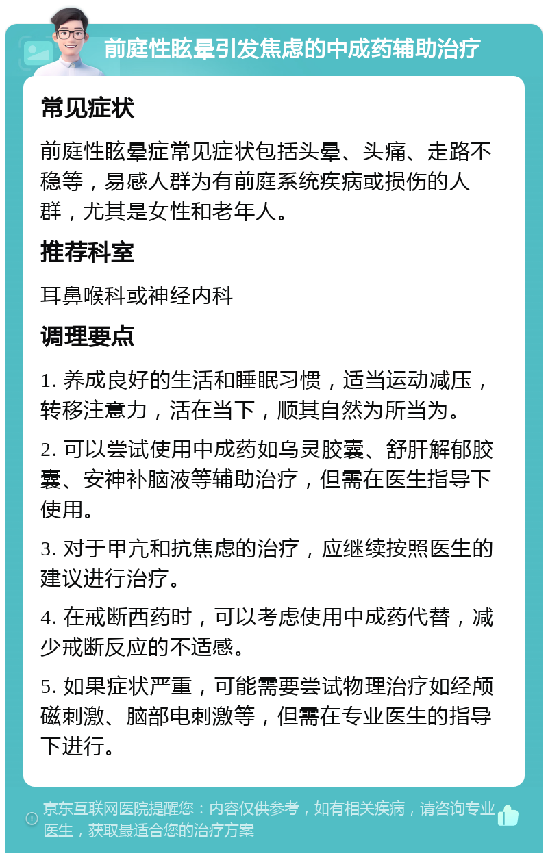 前庭性眩晕引发焦虑的中成药辅助治疗 常见症状 前庭性眩晕症常见症状包括头晕、头痛、走路不稳等，易感人群为有前庭系统疾病或损伤的人群，尤其是女性和老年人。 推荐科室 耳鼻喉科或神经内科 调理要点 1. 养成良好的生活和睡眠习惯，适当运动减压，转移注意力，活在当下，顺其自然为所当为。 2. 可以尝试使用中成药如乌灵胶囊、舒肝解郁胶囊、安神补脑液等辅助治疗，但需在医生指导下使用。 3. 对于甲亢和抗焦虑的治疗，应继续按照医生的建议进行治疗。 4. 在戒断西药时，可以考虑使用中成药代替，减少戒断反应的不适感。 5. 如果症状严重，可能需要尝试物理治疗如经颅磁刺激、脑部电刺激等，但需在专业医生的指导下进行。