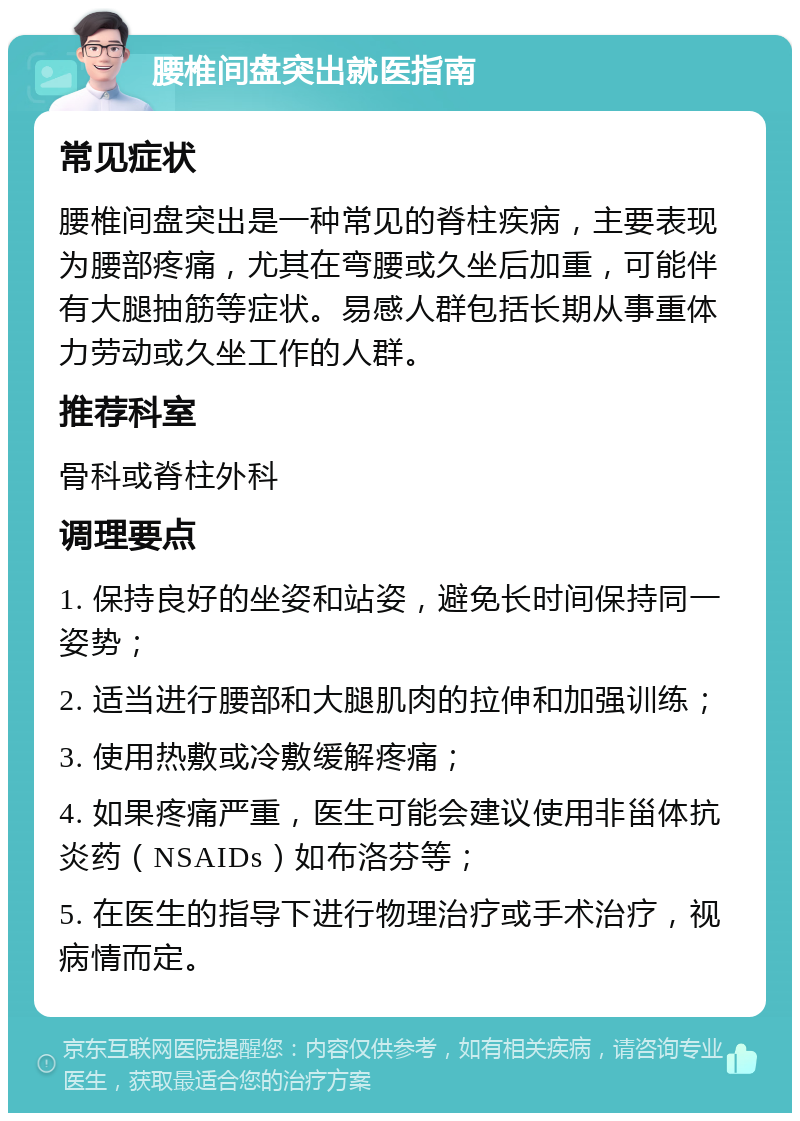 腰椎间盘突出就医指南 常见症状 腰椎间盘突出是一种常见的脊柱疾病，主要表现为腰部疼痛，尤其在弯腰或久坐后加重，可能伴有大腿抽筋等症状。易感人群包括长期从事重体力劳动或久坐工作的人群。 推荐科室 骨科或脊柱外科 调理要点 1. 保持良好的坐姿和站姿，避免长时间保持同一姿势； 2. 适当进行腰部和大腿肌肉的拉伸和加强训练； 3. 使用热敷或冷敷缓解疼痛； 4. 如果疼痛严重，医生可能会建议使用非甾体抗炎药（NSAIDs）如布洛芬等； 5. 在医生的指导下进行物理治疗或手术治疗，视病情而定。