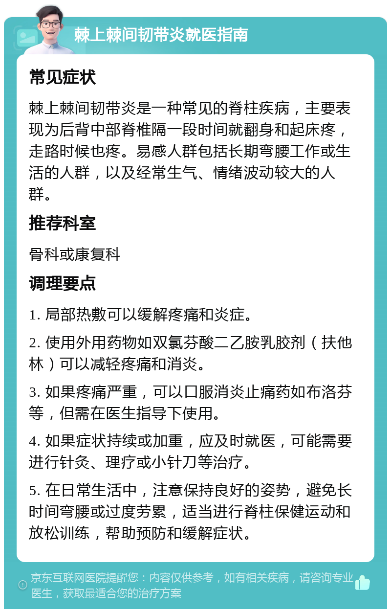 棘上棘间韧带炎就医指南 常见症状 棘上棘间韧带炎是一种常见的脊柱疾病，主要表现为后背中部脊椎隔一段时间就翻身和起床疼，走路时候也疼。易感人群包括长期弯腰工作或生活的人群，以及经常生气、情绪波动较大的人群。 推荐科室 骨科或康复科 调理要点 1. 局部热敷可以缓解疼痛和炎症。 2. 使用外用药物如双氯芬酸二乙胺乳胶剂（扶他林）可以减轻疼痛和消炎。 3. 如果疼痛严重，可以口服消炎止痛药如布洛芬等，但需在医生指导下使用。 4. 如果症状持续或加重，应及时就医，可能需要进行针灸、理疗或小针刀等治疗。 5. 在日常生活中，注意保持良好的姿势，避免长时间弯腰或过度劳累，适当进行脊柱保健运动和放松训练，帮助预防和缓解症状。