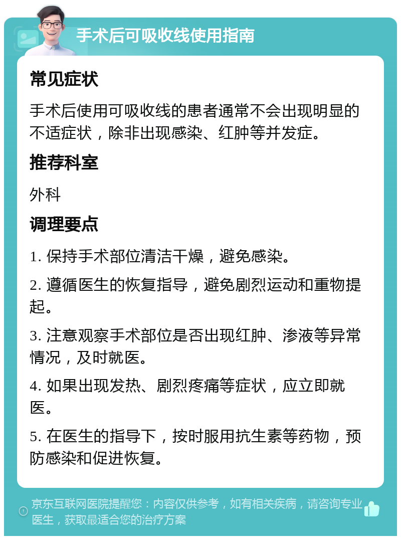 手术后可吸收线使用指南 常见症状 手术后使用可吸收线的患者通常不会出现明显的不适症状，除非出现感染、红肿等并发症。 推荐科室 外科 调理要点 1. 保持手术部位清洁干燥，避免感染。 2. 遵循医生的恢复指导，避免剧烈运动和重物提起。 3. 注意观察手术部位是否出现红肿、渗液等异常情况，及时就医。 4. 如果出现发热、剧烈疼痛等症状，应立即就医。 5. 在医生的指导下，按时服用抗生素等药物，预防感染和促进恢复。