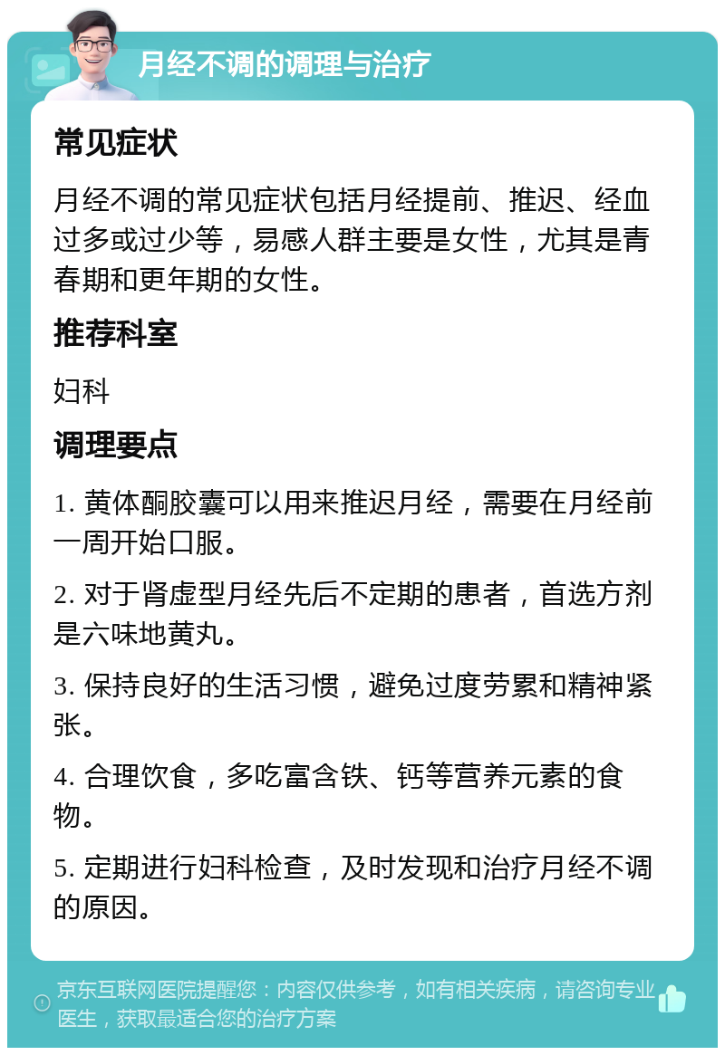 月经不调的调理与治疗 常见症状 月经不调的常见症状包括月经提前、推迟、经血过多或过少等，易感人群主要是女性，尤其是青春期和更年期的女性。 推荐科室 妇科 调理要点 1. 黄体酮胶囊可以用来推迟月经，需要在月经前一周开始口服。 2. 对于肾虚型月经先后不定期的患者，首选方剂是六味地黄丸。 3. 保持良好的生活习惯，避免过度劳累和精神紧张。 4. 合理饮食，多吃富含铁、钙等营养元素的食物。 5. 定期进行妇科检查，及时发现和治疗月经不调的原因。