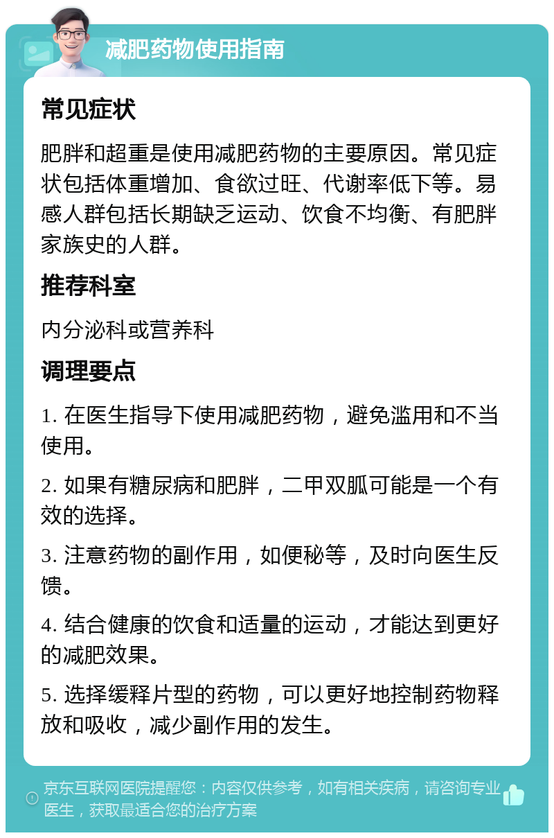 减肥药物使用指南 常见症状 肥胖和超重是使用减肥药物的主要原因。常见症状包括体重增加、食欲过旺、代谢率低下等。易感人群包括长期缺乏运动、饮食不均衡、有肥胖家族史的人群。 推荐科室 内分泌科或营养科 调理要点 1. 在医生指导下使用减肥药物，避免滥用和不当使用。 2. 如果有糖尿病和肥胖，二甲双胍可能是一个有效的选择。 3. 注意药物的副作用，如便秘等，及时向医生反馈。 4. 结合健康的饮食和适量的运动，才能达到更好的减肥效果。 5. 选择缓释片型的药物，可以更好地控制药物释放和吸收，减少副作用的发生。