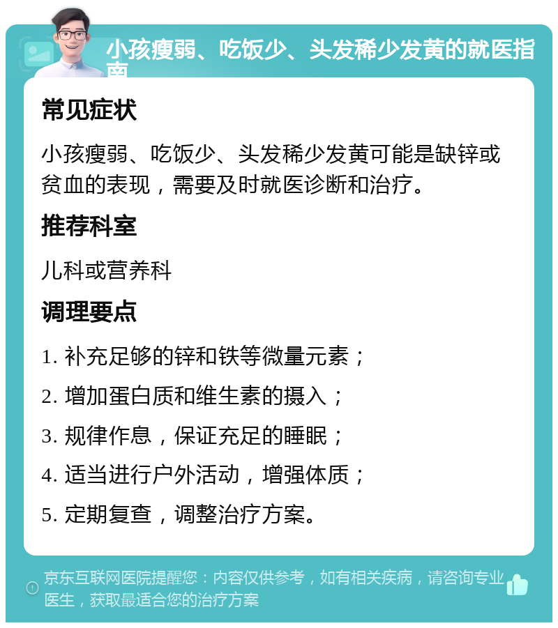 小孩瘦弱、吃饭少、头发稀少发黄的就医指南 常见症状 小孩瘦弱、吃饭少、头发稀少发黄可能是缺锌或贫血的表现，需要及时就医诊断和治疗。 推荐科室 儿科或营养科 调理要点 1. 补充足够的锌和铁等微量元素； 2. 增加蛋白质和维生素的摄入； 3. 规律作息，保证充足的睡眠； 4. 适当进行户外活动，增强体质； 5. 定期复查，调整治疗方案。