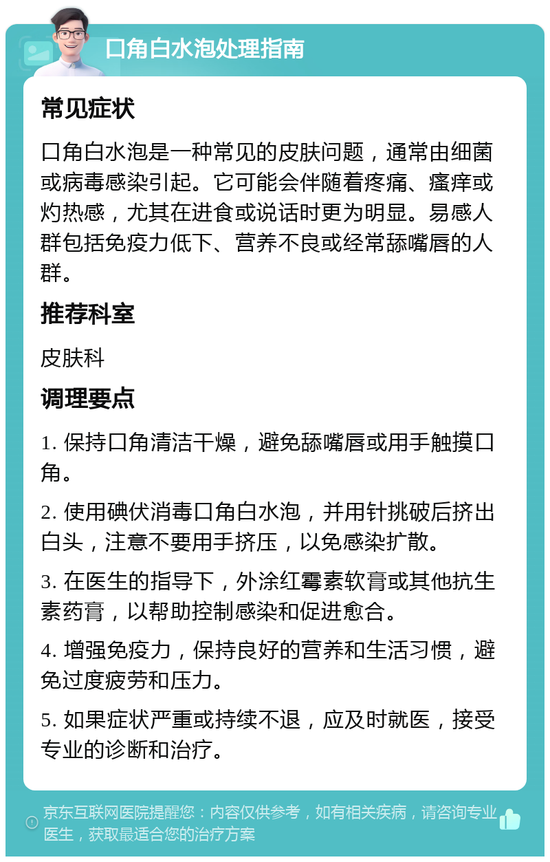 口角白水泡处理指南 常见症状 口角白水泡是一种常见的皮肤问题，通常由细菌或病毒感染引起。它可能会伴随着疼痛、瘙痒或灼热感，尤其在进食或说话时更为明显。易感人群包括免疫力低下、营养不良或经常舔嘴唇的人群。 推荐科室 皮肤科 调理要点 1. 保持口角清洁干燥，避免舔嘴唇或用手触摸口角。 2. 使用碘伏消毒口角白水泡，并用针挑破后挤出白头，注意不要用手挤压，以免感染扩散。 3. 在医生的指导下，外涂红霉素软膏或其他抗生素药膏，以帮助控制感染和促进愈合。 4. 增强免疫力，保持良好的营养和生活习惯，避免过度疲劳和压力。 5. 如果症状严重或持续不退，应及时就医，接受专业的诊断和治疗。