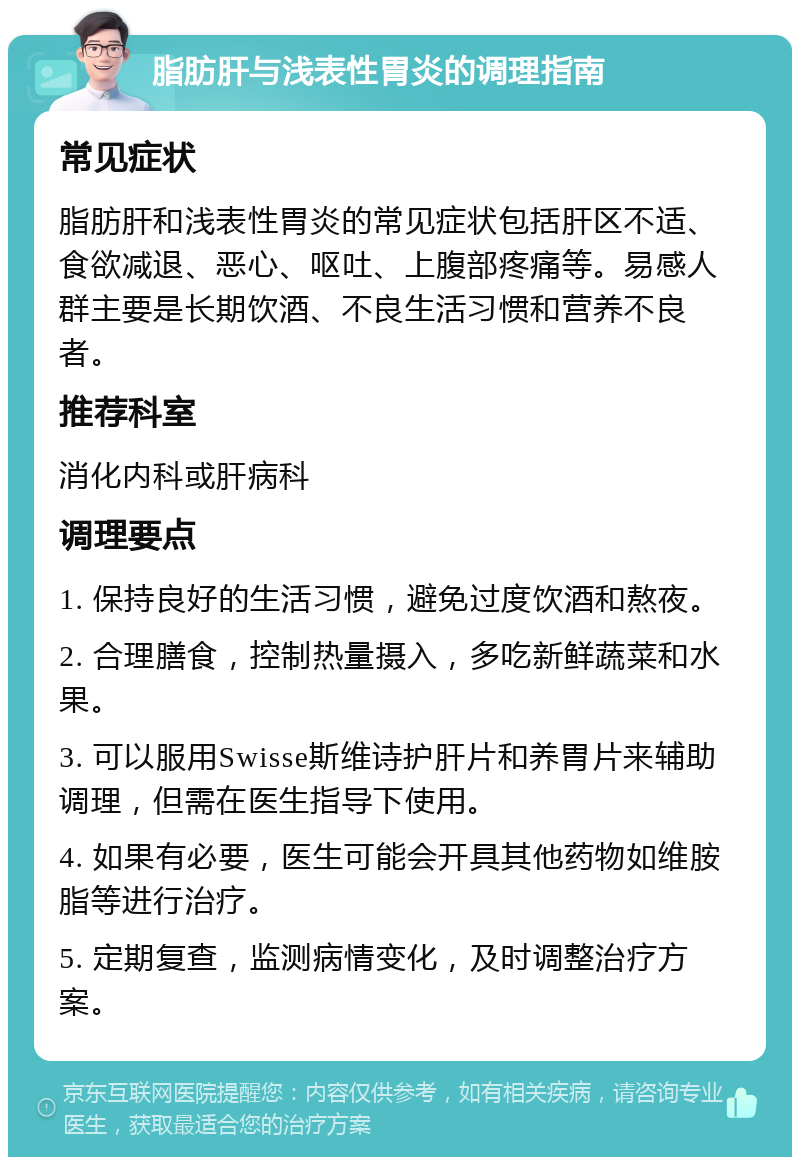 脂肪肝与浅表性胃炎的调理指南 常见症状 脂肪肝和浅表性胃炎的常见症状包括肝区不适、食欲减退、恶心、呕吐、上腹部疼痛等。易感人群主要是长期饮酒、不良生活习惯和营养不良者。 推荐科室 消化内科或肝病科 调理要点 1. 保持良好的生活习惯，避免过度饮酒和熬夜。 2. 合理膳食，控制热量摄入，多吃新鲜蔬菜和水果。 3. 可以服用Swisse斯维诗护肝片和养胃片来辅助调理，但需在医生指导下使用。 4. 如果有必要，医生可能会开具其他药物如维胺脂等进行治疗。 5. 定期复查，监测病情变化，及时调整治疗方案。