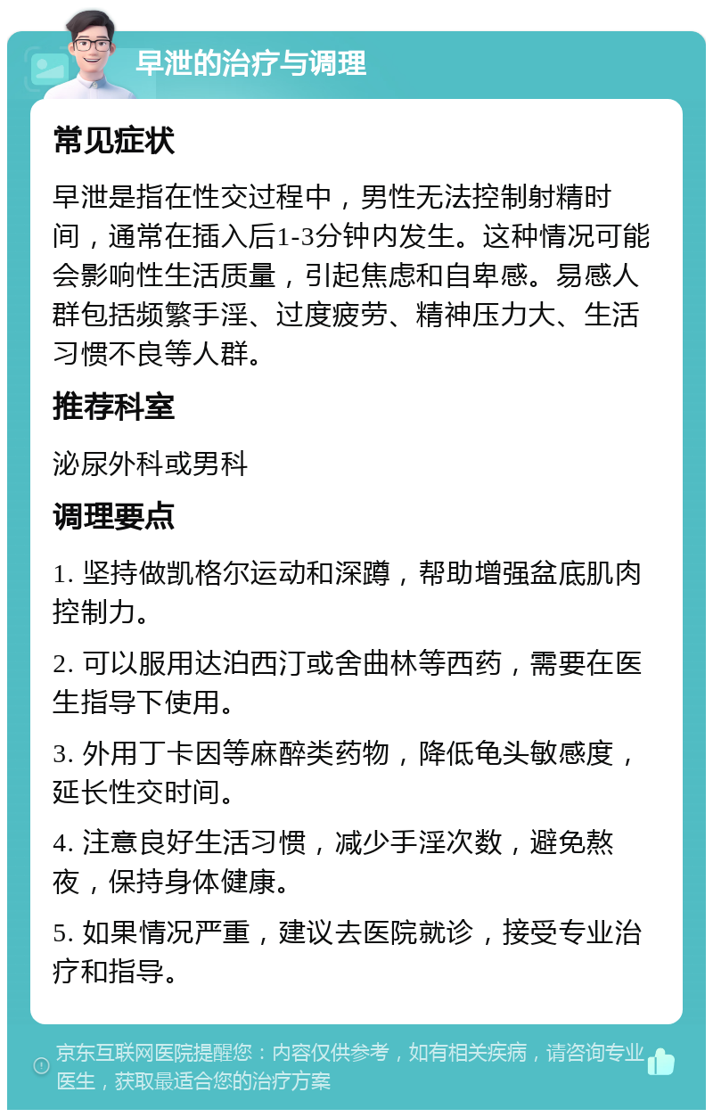 早泄的治疗与调理 常见症状 早泄是指在性交过程中，男性无法控制射精时间，通常在插入后1-3分钟内发生。这种情况可能会影响性生活质量，引起焦虑和自卑感。易感人群包括频繁手淫、过度疲劳、精神压力大、生活习惯不良等人群。 推荐科室 泌尿外科或男科 调理要点 1. 坚持做凯格尔运动和深蹲，帮助增强盆底肌肉控制力。 2. 可以服用达泊西汀或舍曲林等西药，需要在医生指导下使用。 3. 外用丁卡因等麻醉类药物，降低龟头敏感度，延长性交时间。 4. 注意良好生活习惯，减少手淫次数，避免熬夜，保持身体健康。 5. 如果情况严重，建议去医院就诊，接受专业治疗和指导。