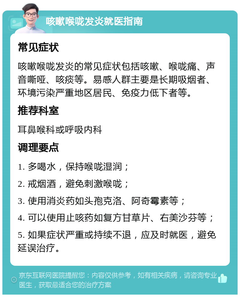 咳嗽喉咙发炎就医指南 常见症状 咳嗽喉咙发炎的常见症状包括咳嗽、喉咙痛、声音嘶哑、咳痰等。易感人群主要是长期吸烟者、环境污染严重地区居民、免疫力低下者等。 推荐科室 耳鼻喉科或呼吸内科 调理要点 1. 多喝水，保持喉咙湿润； 2. 戒烟酒，避免刺激喉咙； 3. 使用消炎药如头孢克洛、阿奇霉素等； 4. 可以使用止咳药如复方甘草片、右美沙芬等； 5. 如果症状严重或持续不退，应及时就医，避免延误治疗。