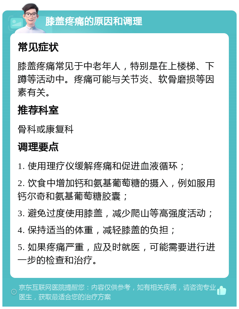 膝盖疼痛的原因和调理 常见症状 膝盖疼痛常见于中老年人，特别是在上楼梯、下蹲等活动中。疼痛可能与关节炎、软骨磨损等因素有关。 推荐科室 骨科或康复科 调理要点 1. 使用理疗仪缓解疼痛和促进血液循环； 2. 饮食中增加钙和氨基葡萄糖的摄入，例如服用钙尔奇和氨基葡萄糖胶囊； 3. 避免过度使用膝盖，减少爬山等高强度活动； 4. 保持适当的体重，减轻膝盖的负担； 5. 如果疼痛严重，应及时就医，可能需要进行进一步的检查和治疗。