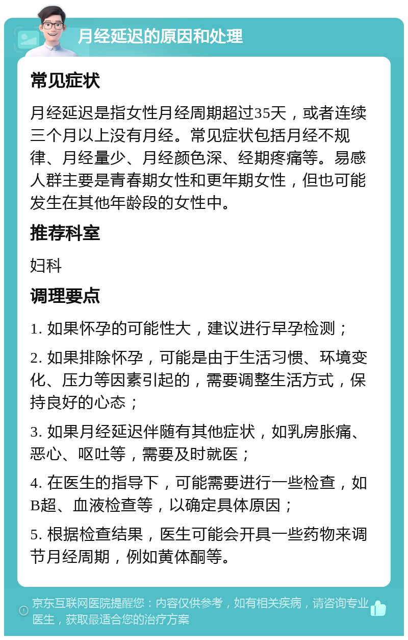 月经延迟的原因和处理 常见症状 月经延迟是指女性月经周期超过35天，或者连续三个月以上没有月经。常见症状包括月经不规律、月经量少、月经颜色深、经期疼痛等。易感人群主要是青春期女性和更年期女性，但也可能发生在其他年龄段的女性中。 推荐科室 妇科 调理要点 1. 如果怀孕的可能性大，建议进行早孕检测； 2. 如果排除怀孕，可能是由于生活习惯、环境变化、压力等因素引起的，需要调整生活方式，保持良好的心态； 3. 如果月经延迟伴随有其他症状，如乳房胀痛、恶心、呕吐等，需要及时就医； 4. 在医生的指导下，可能需要进行一些检查，如B超、血液检查等，以确定具体原因； 5. 根据检查结果，医生可能会开具一些药物来调节月经周期，例如黄体酮等。