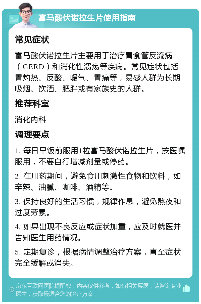 富马酸伏诺拉生片使用指南 常见症状 富马酸伏诺拉生片主要用于治疗胃食管反流病（GERD）和消化性溃疡等疾病。常见症状包括胃灼热、反酸、嗳气、胃痛等，易感人群为长期吸烟、饮酒、肥胖或有家族史的人群。 推荐科室 消化内科 调理要点 1. 每日早饭前服用1粒富马酸伏诺拉生片，按医嘱服用，不要自行增减剂量或停药。 2. 在用药期间，避免食用刺激性食物和饮料，如辛辣、油腻、咖啡、酒精等。 3. 保持良好的生活习惯，规律作息，避免熬夜和过度劳累。 4. 如果出现不良反应或症状加重，应及时就医并告知医生用药情况。 5. 定期复诊，根据病情调整治疗方案，直至症状完全缓解或消失。