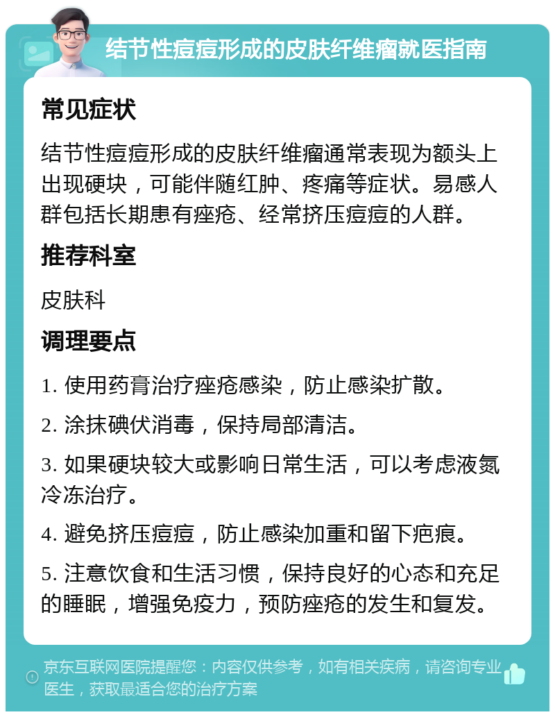 结节性痘痘形成的皮肤纤维瘤就医指南 常见症状 结节性痘痘形成的皮肤纤维瘤通常表现为额头上出现硬块，可能伴随红肿、疼痛等症状。易感人群包括长期患有痤疮、经常挤压痘痘的人群。 推荐科室 皮肤科 调理要点 1. 使用药膏治疗痤疮感染，防止感染扩散。 2. 涂抹碘伏消毒，保持局部清洁。 3. 如果硬块较大或影响日常生活，可以考虑液氮冷冻治疗。 4. 避免挤压痘痘，防止感染加重和留下疤痕。 5. 注意饮食和生活习惯，保持良好的心态和充足的睡眠，增强免疫力，预防痤疮的发生和复发。