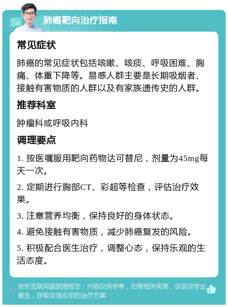 肺癌靶向治疗指南 常见症状 肺癌的常见症状包括咳嗽、咳痰、呼吸困难、胸痛、体重下降等。易感人群主要是长期吸烟者、接触有害物质的人群以及有家族遗传史的人群。 推荐科室 肿瘤科或呼吸内科 调理要点 1. 按医嘱服用靶向药物达可替尼，剂量为45mg每天一次。 2. 定期进行胸部CT、彩超等检查，评估治疗效果。 3. 注意营养均衡，保持良好的身体状态。 4. 避免接触有害物质，减少肺癌复发的风险。 5. 积极配合医生治疗，调整心态，保持乐观的生活态度。