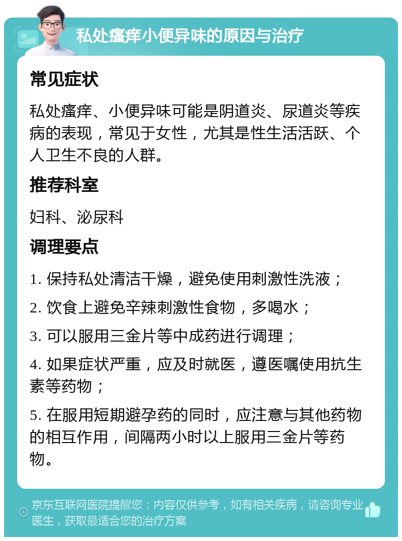 私处瘙痒小便异味的原因与治疗 常见症状 私处瘙痒、小便异味可能是阴道炎、尿道炎等疾病的表现，常见于女性，尤其是性生活活跃、个人卫生不良的人群。 推荐科室 妇科、泌尿科 调理要点 1. 保持私处清洁干燥，避免使用刺激性洗液； 2. 饮食上避免辛辣刺激性食物，多喝水； 3. 可以服用三金片等中成药进行调理； 4. 如果症状严重，应及时就医，遵医嘱使用抗生素等药物； 5. 在服用短期避孕药的同时，应注意与其他药物的相互作用，间隔两小时以上服用三金片等药物。