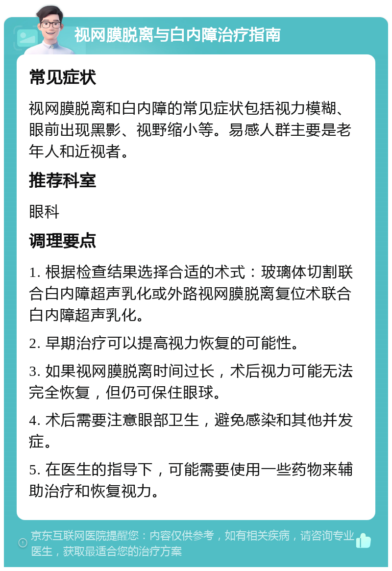 视网膜脱离与白内障治疗指南 常见症状 视网膜脱离和白内障的常见症状包括视力模糊、眼前出现黑影、视野缩小等。易感人群主要是老年人和近视者。 推荐科室 眼科 调理要点 1. 根据检查结果选择合适的术式：玻璃体切割联合白内障超声乳化或外路视网膜脱离复位术联合白内障超声乳化。 2. 早期治疗可以提高视力恢复的可能性。 3. 如果视网膜脱离时间过长，术后视力可能无法完全恢复，但仍可保住眼球。 4. 术后需要注意眼部卫生，避免感染和其他并发症。 5. 在医生的指导下，可能需要使用一些药物来辅助治疗和恢复视力。