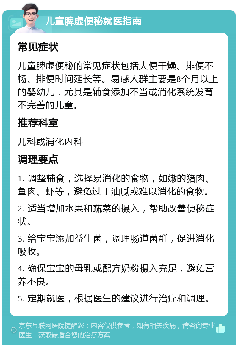 儿童脾虚便秘就医指南 常见症状 儿童脾虚便秘的常见症状包括大便干燥、排便不畅、排便时间延长等。易感人群主要是8个月以上的婴幼儿，尤其是辅食添加不当或消化系统发育不完善的儿童。 推荐科室 儿科或消化内科 调理要点 1. 调整辅食，选择易消化的食物，如嫩的猪肉、鱼肉、虾等，避免过于油腻或难以消化的食物。 2. 适当增加水果和蔬菜的摄入，帮助改善便秘症状。 3. 给宝宝添加益生菌，调理肠道菌群，促进消化吸收。 4. 确保宝宝的母乳或配方奶粉摄入充足，避免营养不良。 5. 定期就医，根据医生的建议进行治疗和调理。