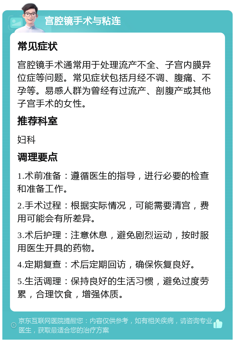 宫腔镜手术与粘连 常见症状 宫腔镜手术通常用于处理流产不全、子宫内膜异位症等问题。常见症状包括月经不调、腹痛、不孕等。易感人群为曾经有过流产、剖腹产或其他子宫手术的女性。 推荐科室 妇科 调理要点 1.术前准备：遵循医生的指导，进行必要的检查和准备工作。 2.手术过程：根据实际情况，可能需要清宫，费用可能会有所差异。 3.术后护理：注意休息，避免剧烈运动，按时服用医生开具的药物。 4.定期复查：术后定期回访，确保恢复良好。 5.生活调理：保持良好的生活习惯，避免过度劳累，合理饮食，增强体质。