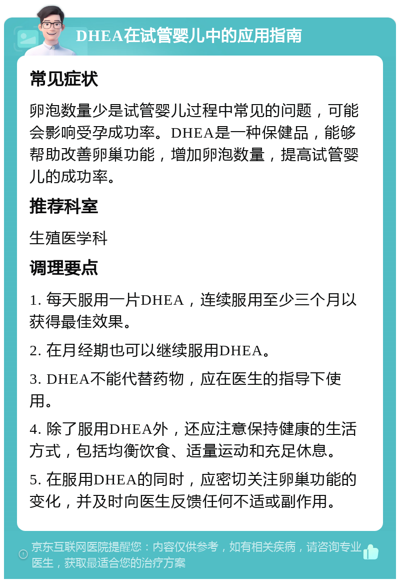 DHEA在试管婴儿中的应用指南 常见症状 卵泡数量少是试管婴儿过程中常见的问题，可能会影响受孕成功率。DHEA是一种保健品，能够帮助改善卵巢功能，增加卵泡数量，提高试管婴儿的成功率。 推荐科室 生殖医学科 调理要点 1. 每天服用一片DHEA，连续服用至少三个月以获得最佳效果。 2. 在月经期也可以继续服用DHEA。 3. DHEA不能代替药物，应在医生的指导下使用。 4. 除了服用DHEA外，还应注意保持健康的生活方式，包括均衡饮食、适量运动和充足休息。 5. 在服用DHEA的同时，应密切关注卵巢功能的变化，并及时向医生反馈任何不适或副作用。