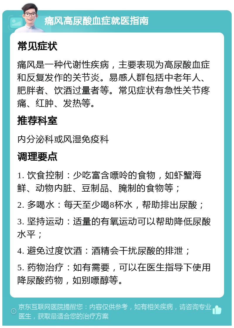 痛风高尿酸血症就医指南 常见症状 痛风是一种代谢性疾病，主要表现为高尿酸血症和反复发作的关节炎。易感人群包括中老年人、肥胖者、饮酒过量者等。常见症状有急性关节疼痛、红肿、发热等。 推荐科室 内分泌科或风湿免疫科 调理要点 1. 饮食控制：少吃富含嘌呤的食物，如虾蟹海鲜、动物内脏、豆制品、腌制的食物等； 2. 多喝水：每天至少喝8杯水，帮助排出尿酸； 3. 坚持运动：适量的有氧运动可以帮助降低尿酸水平； 4. 避免过度饮酒：酒精会干扰尿酸的排泄； 5. 药物治疗：如有需要，可以在医生指导下使用降尿酸药物，如别嘌醇等。