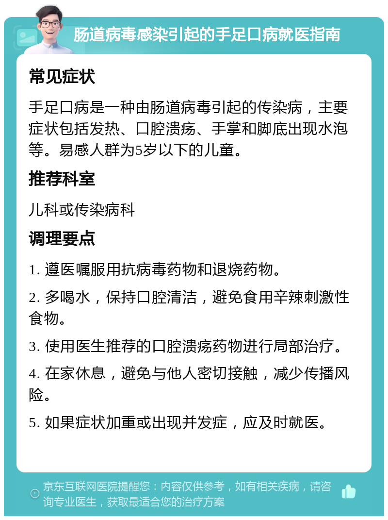 肠道病毒感染引起的手足口病就医指南 常见症状 手足口病是一种由肠道病毒引起的传染病，主要症状包括发热、口腔溃疡、手掌和脚底出现水泡等。易感人群为5岁以下的儿童。 推荐科室 儿科或传染病科 调理要点 1. 遵医嘱服用抗病毒药物和退烧药物。 2. 多喝水，保持口腔清洁，避免食用辛辣刺激性食物。 3. 使用医生推荐的口腔溃疡药物进行局部治疗。 4. 在家休息，避免与他人密切接触，减少传播风险。 5. 如果症状加重或出现并发症，应及时就医。