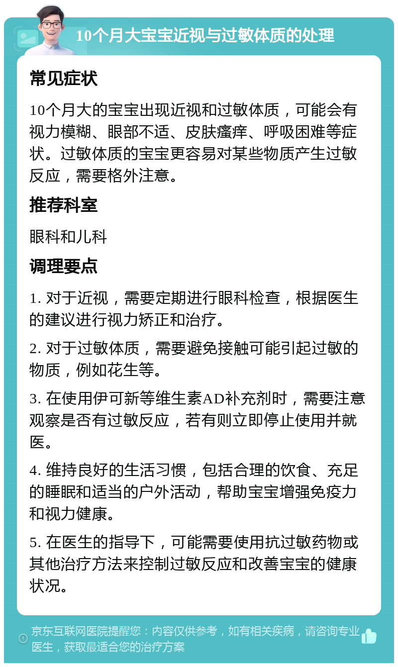 10个月大宝宝近视与过敏体质的处理 常见症状 10个月大的宝宝出现近视和过敏体质，可能会有视力模糊、眼部不适、皮肤瘙痒、呼吸困难等症状。过敏体质的宝宝更容易对某些物质产生过敏反应，需要格外注意。 推荐科室 眼科和儿科 调理要点 1. 对于近视，需要定期进行眼科检查，根据医生的建议进行视力矫正和治疗。 2. 对于过敏体质，需要避免接触可能引起过敏的物质，例如花生等。 3. 在使用伊可新等维生素AD补充剂时，需要注意观察是否有过敏反应，若有则立即停止使用并就医。 4. 维持良好的生活习惯，包括合理的饮食、充足的睡眠和适当的户外活动，帮助宝宝增强免疫力和视力健康。 5. 在医生的指导下，可能需要使用抗过敏药物或其他治疗方法来控制过敏反应和改善宝宝的健康状况。