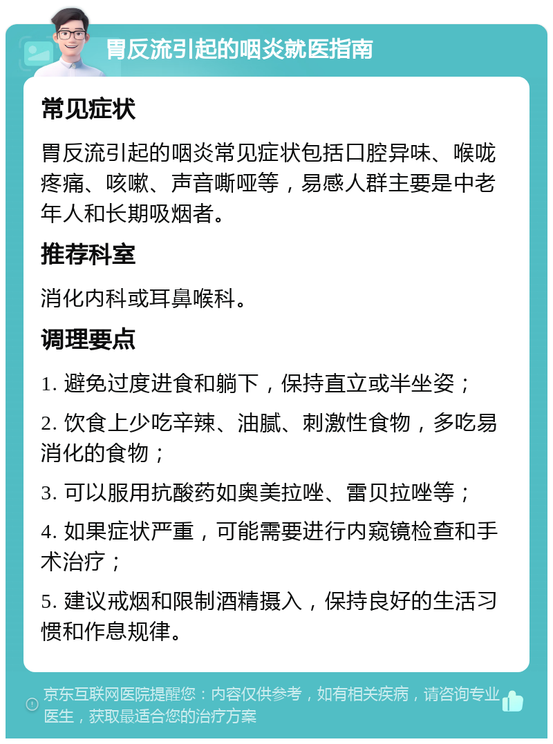 胃反流引起的咽炎就医指南 常见症状 胃反流引起的咽炎常见症状包括口腔异味、喉咙疼痛、咳嗽、声音嘶哑等，易感人群主要是中老年人和长期吸烟者。 推荐科室 消化内科或耳鼻喉科。 调理要点 1. 避免过度进食和躺下，保持直立或半坐姿； 2. 饮食上少吃辛辣、油腻、刺激性食物，多吃易消化的食物； 3. 可以服用抗酸药如奥美拉唑、雷贝拉唑等； 4. 如果症状严重，可能需要进行内窥镜检查和手术治疗； 5. 建议戒烟和限制酒精摄入，保持良好的生活习惯和作息规律。