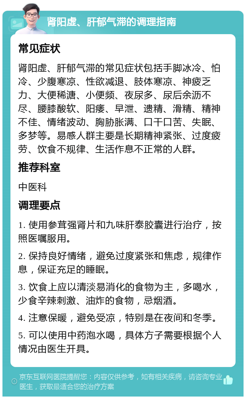 肾阳虚、肝郁气滞的调理指南 常见症状 肾阳虚、肝郁气滞的常见症状包括手脚冰冷、怕冷、少腹寒凉、性欲减退、肢体寒凉、神疲乏力、大便稀溏、小便频、夜尿多、尿后余沥不尽、腰膝酸软、阳痿、早泄、遗精、滑精、精神不佳、情绪波动、胸胁胀满、口干口苦、失眠、多梦等。易感人群主要是长期精神紧张、过度疲劳、饮食不规律、生活作息不正常的人群。 推荐科室 中医科 调理要点 1. 使用参茸强肾片和九味肝泰胶囊进行治疗，按照医嘱服用。 2. 保持良好情绪，避免过度紧张和焦虑，规律作息，保证充足的睡眠。 3. 饮食上应以清淡易消化的食物为主，多喝水，少食辛辣刺激、油炸的食物，忌烟酒。 4. 注意保暖，避免受凉，特别是在夜间和冬季。 5. 可以使用中药泡水喝，具体方子需要根据个人情况由医生开具。