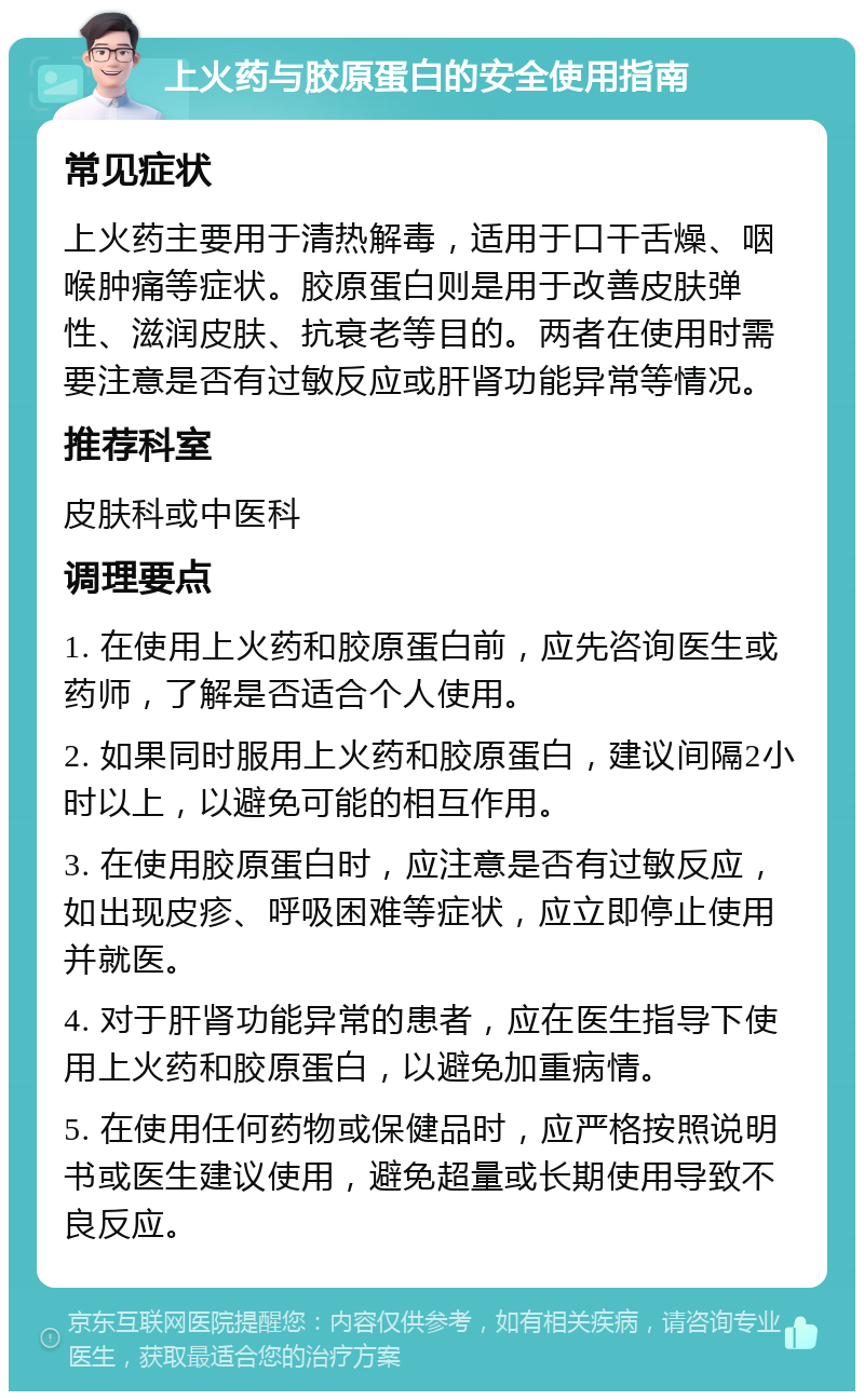 上火药与胶原蛋白的安全使用指南 常见症状 上火药主要用于清热解毒，适用于口干舌燥、咽喉肿痛等症状。胶原蛋白则是用于改善皮肤弹性、滋润皮肤、抗衰老等目的。两者在使用时需要注意是否有过敏反应或肝肾功能异常等情况。 推荐科室 皮肤科或中医科 调理要点 1. 在使用上火药和胶原蛋白前，应先咨询医生或药师，了解是否适合个人使用。 2. 如果同时服用上火药和胶原蛋白，建议间隔2小时以上，以避免可能的相互作用。 3. 在使用胶原蛋白时，应注意是否有过敏反应，如出现皮疹、呼吸困难等症状，应立即停止使用并就医。 4. 对于肝肾功能异常的患者，应在医生指导下使用上火药和胶原蛋白，以避免加重病情。 5. 在使用任何药物或保健品时，应严格按照说明书或医生建议使用，避免超量或长期使用导致不良反应。