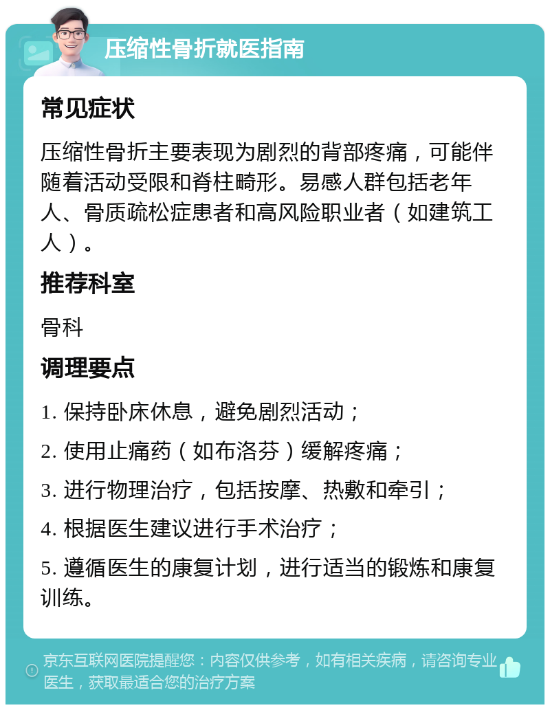 压缩性骨折就医指南 常见症状 压缩性骨折主要表现为剧烈的背部疼痛，可能伴随着活动受限和脊柱畸形。易感人群包括老年人、骨质疏松症患者和高风险职业者（如建筑工人）。 推荐科室 骨科 调理要点 1. 保持卧床休息，避免剧烈活动； 2. 使用止痛药（如布洛芬）缓解疼痛； 3. 进行物理治疗，包括按摩、热敷和牵引； 4. 根据医生建议进行手术治疗； 5. 遵循医生的康复计划，进行适当的锻炼和康复训练。