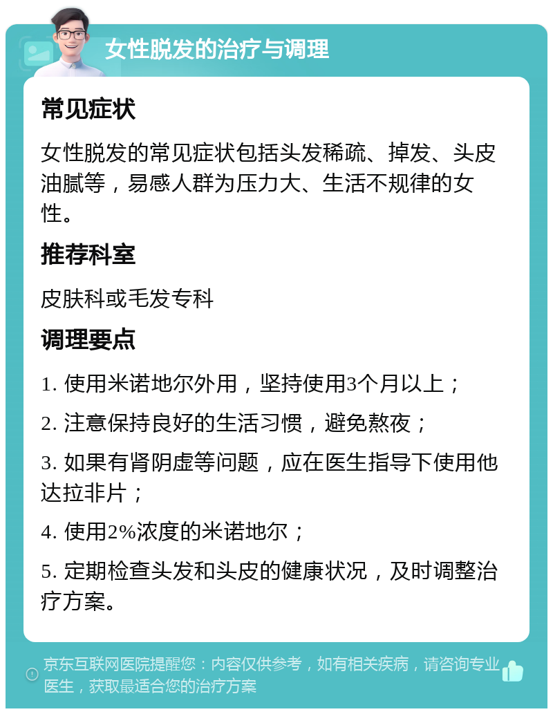 女性脱发的治疗与调理 常见症状 女性脱发的常见症状包括头发稀疏、掉发、头皮油腻等，易感人群为压力大、生活不规律的女性。 推荐科室 皮肤科或毛发专科 调理要点 1. 使用米诺地尔外用，坚持使用3个月以上； 2. 注意保持良好的生活习惯，避免熬夜； 3. 如果有肾阴虚等问题，应在医生指导下使用他达拉非片； 4. 使用2%浓度的米诺地尔； 5. 定期检查头发和头皮的健康状况，及时调整治疗方案。