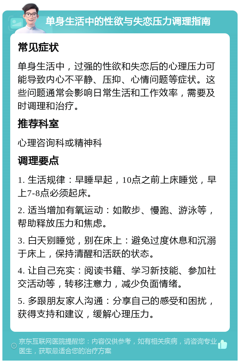 单身生活中的性欲与失恋压力调理指南 常见症状 单身生活中，过强的性欲和失恋后的心理压力可能导致内心不平静、压抑、心情问题等症状。这些问题通常会影响日常生活和工作效率，需要及时调理和治疗。 推荐科室 心理咨询科或精神科 调理要点 1. 生活规律：早睡早起，10点之前上床睡觉，早上7-8点必须起床。 2. 适当增加有氧运动：如散步、慢跑、游泳等，帮助释放压力和焦虑。 3. 白天别睡觉，别在床上：避免过度休息和沉溺于床上，保持清醒和活跃的状态。 4. 让自己充实：阅读书籍、学习新技能、参加社交活动等，转移注意力，减少负面情绪。 5. 多跟朋友家人沟通：分享自己的感受和困扰，获得支持和建议，缓解心理压力。