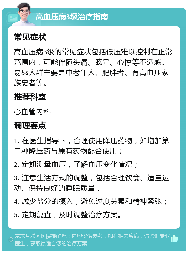 高血压病3级治疗指南 常见症状 高血压病3级的常见症状包括低压难以控制在正常范围内，可能伴随头痛、眩晕、心悸等不适感。易感人群主要是中老年人、肥胖者、有高血压家族史者等。 推荐科室 心血管内科 调理要点 1. 在医生指导下，合理使用降压药物，如增加第二种降压药与原有药物配合使用； 2. 定期测量血压，了解血压变化情况； 3. 注意生活方式的调整，包括合理饮食、适量运动、保持良好的睡眠质量； 4. 减少盐分的摄入，避免过度劳累和精神紧张； 5. 定期复查，及时调整治疗方案。