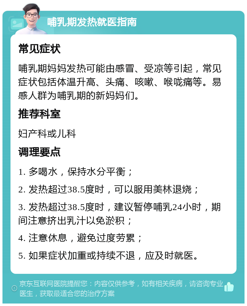 哺乳期发热就医指南 常见症状 哺乳期妈妈发热可能由感冒、受凉等引起，常见症状包括体温升高、头痛、咳嗽、喉咙痛等。易感人群为哺乳期的新妈妈们。 推荐科室 妇产科或儿科 调理要点 1. 多喝水，保持水分平衡； 2. 发热超过38.5度时，可以服用美林退烧； 3. 发热超过38.5度时，建议暂停哺乳24小时，期间注意挤出乳汁以免淤积； 4. 注意休息，避免过度劳累； 5. 如果症状加重或持续不退，应及时就医。