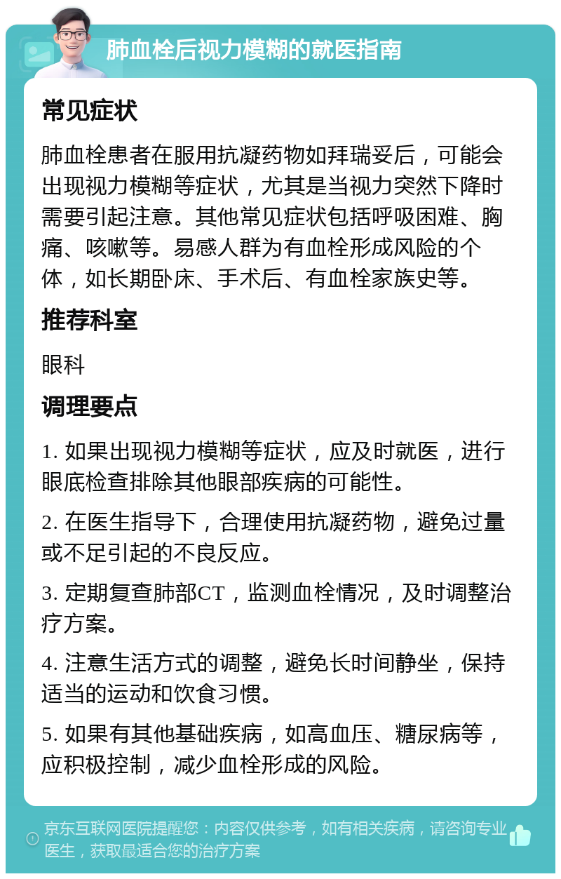 肺血栓后视力模糊的就医指南 常见症状 肺血栓患者在服用抗凝药物如拜瑞妥后，可能会出现视力模糊等症状，尤其是当视力突然下降时需要引起注意。其他常见症状包括呼吸困难、胸痛、咳嗽等。易感人群为有血栓形成风险的个体，如长期卧床、手术后、有血栓家族史等。 推荐科室 眼科 调理要点 1. 如果出现视力模糊等症状，应及时就医，进行眼底检查排除其他眼部疾病的可能性。 2. 在医生指导下，合理使用抗凝药物，避免过量或不足引起的不良反应。 3. 定期复查肺部CT，监测血栓情况，及时调整治疗方案。 4. 注意生活方式的调整，避免长时间静坐，保持适当的运动和饮食习惯。 5. 如果有其他基础疾病，如高血压、糖尿病等，应积极控制，减少血栓形成的风险。