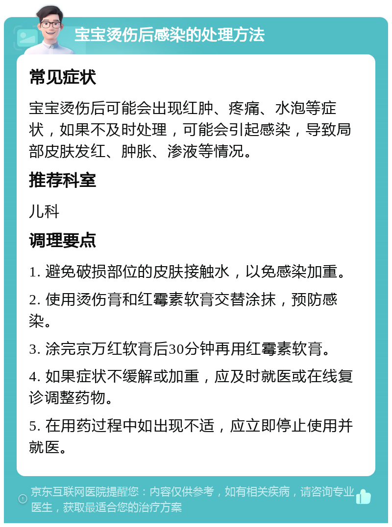 宝宝烫伤后感染的处理方法 常见症状 宝宝烫伤后可能会出现红肿、疼痛、水泡等症状，如果不及时处理，可能会引起感染，导致局部皮肤发红、肿胀、渗液等情况。 推荐科室 儿科 调理要点 1. 避免破损部位的皮肤接触水，以免感染加重。 2. 使用烫伤膏和红霉素软膏交替涂抹，预防感染。 3. 涂完京万红软膏后30分钟再用红霉素软膏。 4. 如果症状不缓解或加重，应及时就医或在线复诊调整药物。 5. 在用药过程中如出现不适，应立即停止使用并就医。