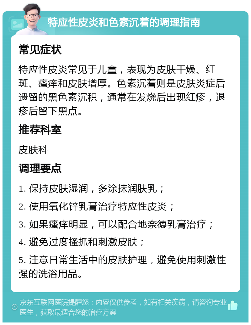 特应性皮炎和色素沉着的调理指南 常见症状 特应性皮炎常见于儿童，表现为皮肤干燥、红斑、瘙痒和皮肤增厚。色素沉着则是皮肤炎症后遗留的黑色素沉积，通常在发烧后出现红疹，退疹后留下黑点。 推荐科室 皮肤科 调理要点 1. 保持皮肤湿润，多涂抹润肤乳； 2. 使用氧化锌乳膏治疗特应性皮炎； 3. 如果瘙痒明显，可以配合地奈德乳膏治疗； 4. 避免过度搔抓和刺激皮肤； 5. 注意日常生活中的皮肤护理，避免使用刺激性强的洗浴用品。