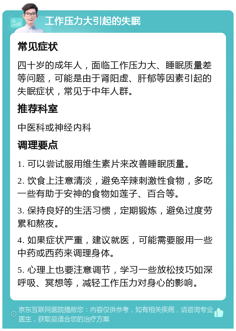 工作压力大引起的失眠 常见症状 四十岁的成年人，面临工作压力大、睡眠质量差等问题，可能是由于肾阳虚、肝郁等因素引起的失眠症状，常见于中年人群。 推荐科室 中医科或神经内科 调理要点 1. 可以尝试服用维生素片来改善睡眠质量。 2. 饮食上注意清淡，避免辛辣刺激性食物，多吃一些有助于安神的食物如莲子、百合等。 3. 保持良好的生活习惯，定期锻炼，避免过度劳累和熬夜。 4. 如果症状严重，建议就医，可能需要服用一些中药或西药来调理身体。 5. 心理上也要注意调节，学习一些放松技巧如深呼吸、冥想等，减轻工作压力对身心的影响。