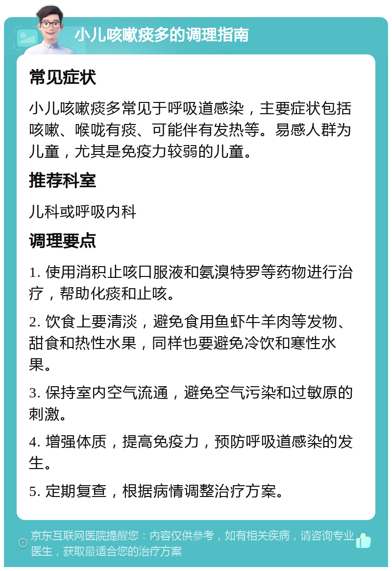 小儿咳嗽痰多的调理指南 常见症状 小儿咳嗽痰多常见于呼吸道感染，主要症状包括咳嗽、喉咙有痰、可能伴有发热等。易感人群为儿童，尤其是免疫力较弱的儿童。 推荐科室 儿科或呼吸内科 调理要点 1. 使用消积止咳口服液和氨溴特罗等药物进行治疗，帮助化痰和止咳。 2. 饮食上要清淡，避免食用鱼虾牛羊肉等发物、甜食和热性水果，同样也要避免冷饮和寒性水果。 3. 保持室内空气流通，避免空气污染和过敏原的刺激。 4. 增强体质，提高免疫力，预防呼吸道感染的发生。 5. 定期复查，根据病情调整治疗方案。