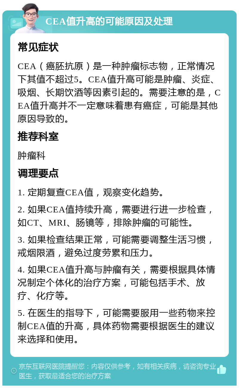 CEA值升高的可能原因及处理 常见症状 CEA（癌胚抗原）是一种肿瘤标志物，正常情况下其值不超过5。CEA值升高可能是肿瘤、炎症、吸烟、长期饮酒等因素引起的。需要注意的是，CEA值升高并不一定意味着患有癌症，可能是其他原因导致的。 推荐科室 肿瘤科 调理要点 1. 定期复查CEA值，观察变化趋势。 2. 如果CEA值持续升高，需要进行进一步检查，如CT、MRI、肠镜等，排除肿瘤的可能性。 3. 如果检查结果正常，可能需要调整生活习惯，戒烟限酒，避免过度劳累和压力。 4. 如果CEA值升高与肿瘤有关，需要根据具体情况制定个体化的治疗方案，可能包括手术、放疗、化疗等。 5. 在医生的指导下，可能需要服用一些药物来控制CEA值的升高，具体药物需要根据医生的建议来选择和使用。