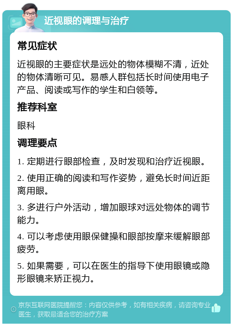 近视眼的调理与治疗 常见症状 近视眼的主要症状是远处的物体模糊不清，近处的物体清晰可见。易感人群包括长时间使用电子产品、阅读或写作的学生和白领等。 推荐科室 眼科 调理要点 1. 定期进行眼部检查，及时发现和治疗近视眼。 2. 使用正确的阅读和写作姿势，避免长时间近距离用眼。 3. 多进行户外活动，增加眼球对远处物体的调节能力。 4. 可以考虑使用眼保健操和眼部按摩来缓解眼部疲劳。 5. 如果需要，可以在医生的指导下使用眼镜或隐形眼镜来矫正视力。