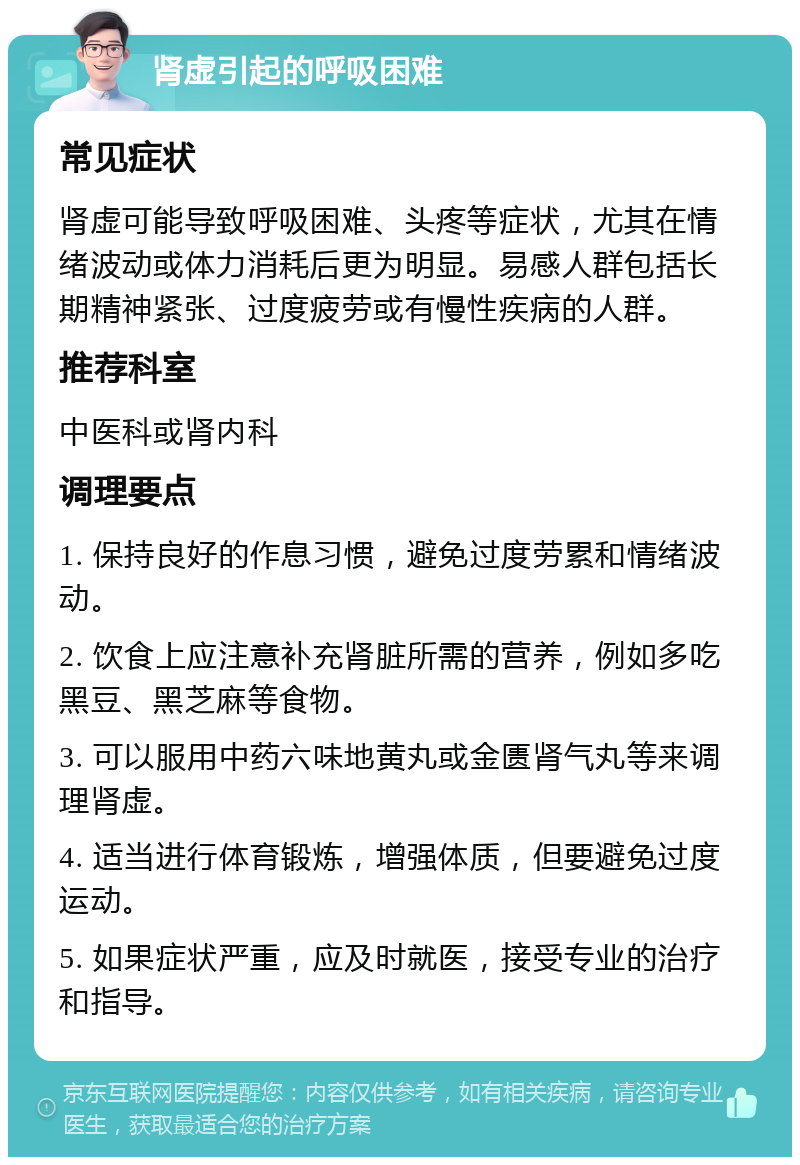 肾虚引起的呼吸困难 常见症状 肾虚可能导致呼吸困难、头疼等症状，尤其在情绪波动或体力消耗后更为明显。易感人群包括长期精神紧张、过度疲劳或有慢性疾病的人群。 推荐科室 中医科或肾内科 调理要点 1. 保持良好的作息习惯，避免过度劳累和情绪波动。 2. 饮食上应注意补充肾脏所需的营养，例如多吃黑豆、黑芝麻等食物。 3. 可以服用中药六味地黄丸或金匮肾气丸等来调理肾虚。 4. 适当进行体育锻炼，增强体质，但要避免过度运动。 5. 如果症状严重，应及时就医，接受专业的治疗和指导。