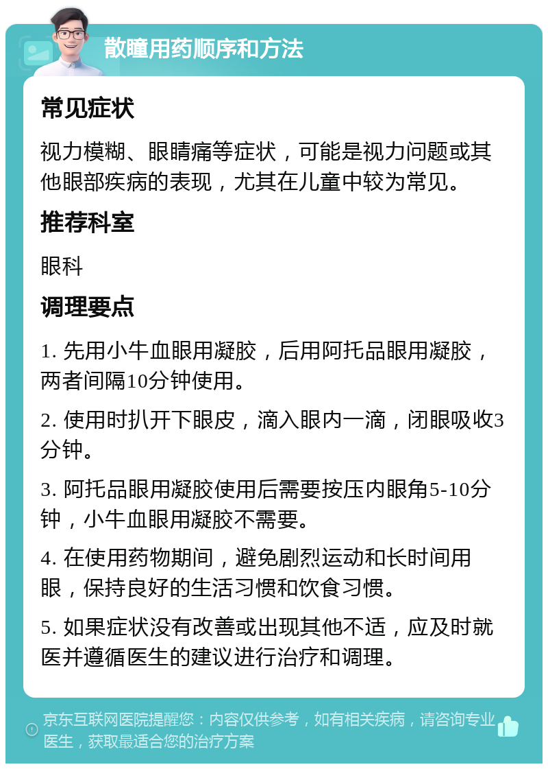 散瞳用药顺序和方法 常见症状 视力模糊、眼睛痛等症状，可能是视力问题或其他眼部疾病的表现，尤其在儿童中较为常见。 推荐科室 眼科 调理要点 1. 先用小牛血眼用凝胶，后用阿托品眼用凝胶，两者间隔10分钟使用。 2. 使用时扒开下眼皮，滴入眼内一滴，闭眼吸收3分钟。 3. 阿托品眼用凝胶使用后需要按压内眼角5-10分钟，小牛血眼用凝胶不需要。 4. 在使用药物期间，避免剧烈运动和长时间用眼，保持良好的生活习惯和饮食习惯。 5. 如果症状没有改善或出现其他不适，应及时就医并遵循医生的建议进行治疗和调理。