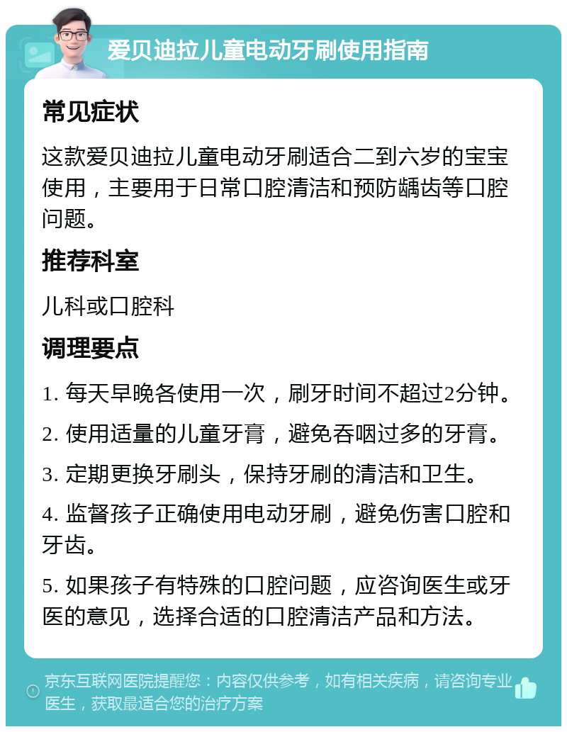 爱贝迪拉儿童电动牙刷使用指南 常见症状 这款爱贝迪拉儿童电动牙刷适合二到六岁的宝宝使用，主要用于日常口腔清洁和预防龋齿等口腔问题。 推荐科室 儿科或口腔科 调理要点 1. 每天早晚各使用一次，刷牙时间不超过2分钟。 2. 使用适量的儿童牙膏，避免吞咽过多的牙膏。 3. 定期更换牙刷头，保持牙刷的清洁和卫生。 4. 监督孩子正确使用电动牙刷，避免伤害口腔和牙齿。 5. 如果孩子有特殊的口腔问题，应咨询医生或牙医的意见，选择合适的口腔清洁产品和方法。