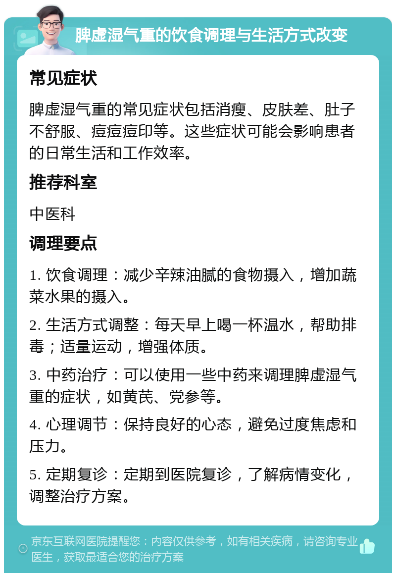 脾虚湿气重的饮食调理与生活方式改变 常见症状 脾虚湿气重的常见症状包括消瘦、皮肤差、肚子不舒服、痘痘痘印等。这些症状可能会影响患者的日常生活和工作效率。 推荐科室 中医科 调理要点 1. 饮食调理：减少辛辣油腻的食物摄入，增加蔬菜水果的摄入。 2. 生活方式调整：每天早上喝一杯温水，帮助排毒；适量运动，增强体质。 3. 中药治疗：可以使用一些中药来调理脾虚湿气重的症状，如黄芪、党参等。 4. 心理调节：保持良好的心态，避免过度焦虑和压力。 5. 定期复诊：定期到医院复诊，了解病情变化，调整治疗方案。