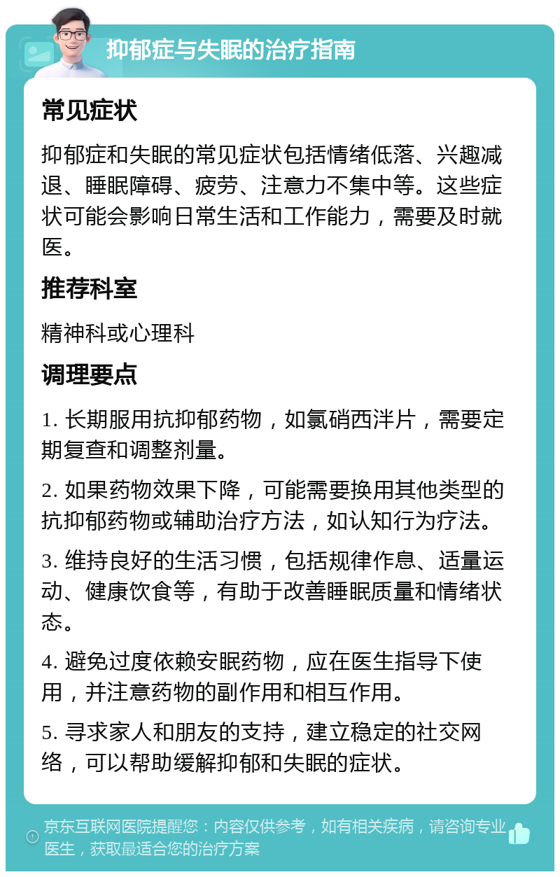 抑郁症与失眠的治疗指南 常见症状 抑郁症和失眠的常见症状包括情绪低落、兴趣减退、睡眠障碍、疲劳、注意力不集中等。这些症状可能会影响日常生活和工作能力，需要及时就医。 推荐科室 精神科或心理科 调理要点 1. 长期服用抗抑郁药物，如氯硝西泮片，需要定期复查和调整剂量。 2. 如果药物效果下降，可能需要换用其他类型的抗抑郁药物或辅助治疗方法，如认知行为疗法。 3. 维持良好的生活习惯，包括规律作息、适量运动、健康饮食等，有助于改善睡眠质量和情绪状态。 4. 避免过度依赖安眠药物，应在医生指导下使用，并注意药物的副作用和相互作用。 5. 寻求家人和朋友的支持，建立稳定的社交网络，可以帮助缓解抑郁和失眠的症状。