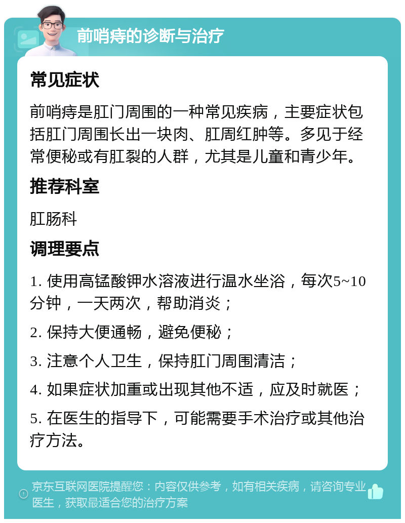 前哨痔的诊断与治疗 常见症状 前哨痔是肛门周围的一种常见疾病，主要症状包括肛门周围长出一块肉、肛周红肿等。多见于经常便秘或有肛裂的人群，尤其是儿童和青少年。 推荐科室 肛肠科 调理要点 1. 使用高锰酸钾水溶液进行温水坐浴，每次5~10分钟，一天两次，帮助消炎； 2. 保持大便通畅，避免便秘； 3. 注意个人卫生，保持肛门周围清洁； 4. 如果症状加重或出现其他不适，应及时就医； 5. 在医生的指导下，可能需要手术治疗或其他治疗方法。