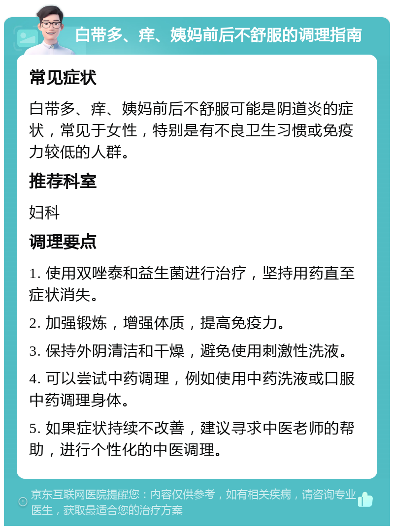 白带多、痒、姨妈前后不舒服的调理指南 常见症状 白带多、痒、姨妈前后不舒服可能是阴道炎的症状，常见于女性，特别是有不良卫生习惯或免疫力较低的人群。 推荐科室 妇科 调理要点 1. 使用双唑泰和益生菌进行治疗，坚持用药直至症状消失。 2. 加强锻炼，增强体质，提高免疫力。 3. 保持外阴清洁和干燥，避免使用刺激性洗液。 4. 可以尝试中药调理，例如使用中药洗液或口服中药调理身体。 5. 如果症状持续不改善，建议寻求中医老师的帮助，进行个性化的中医调理。