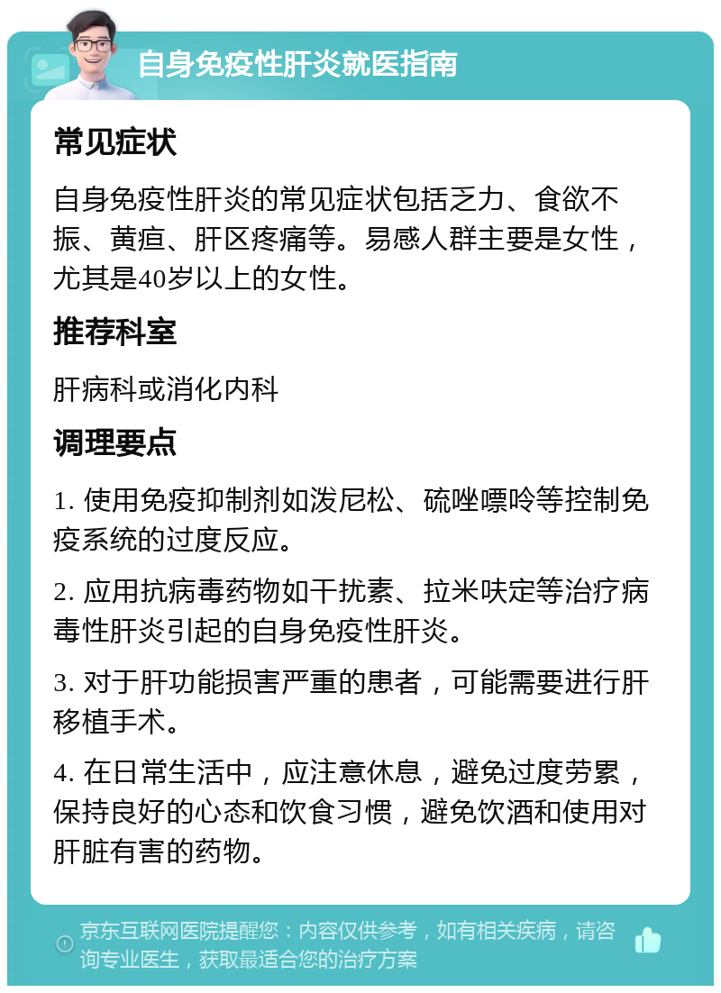 自身免疫性肝炎就医指南 常见症状 自身免疫性肝炎的常见症状包括乏力、食欲不振、黄疸、肝区疼痛等。易感人群主要是女性，尤其是40岁以上的女性。 推荐科室 肝病科或消化内科 调理要点 1. 使用免疫抑制剂如泼尼松、硫唑嘌呤等控制免疫系统的过度反应。 2. 应用抗病毒药物如干扰素、拉米呋定等治疗病毒性肝炎引起的自身免疫性肝炎。 3. 对于肝功能损害严重的患者，可能需要进行肝移植手术。 4. 在日常生活中，应注意休息，避免过度劳累，保持良好的心态和饮食习惯，避免饮酒和使用对肝脏有害的药物。